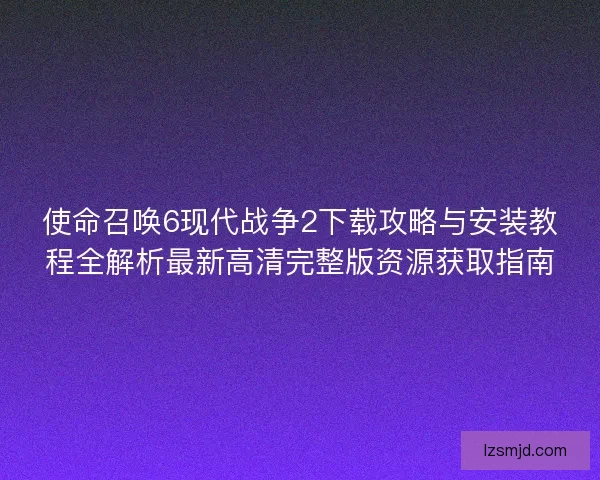 使命召唤6现代战争2下载攻略与安装教程全解析最新高清完整版资源获取指南