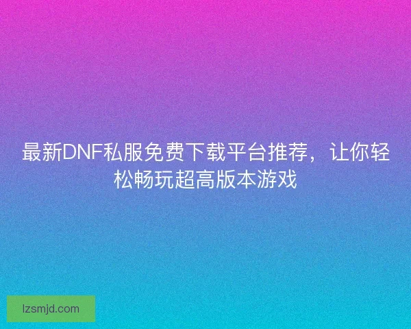 最新DNF私服免费下载平台推荐，让你轻松畅玩超高版本游戏