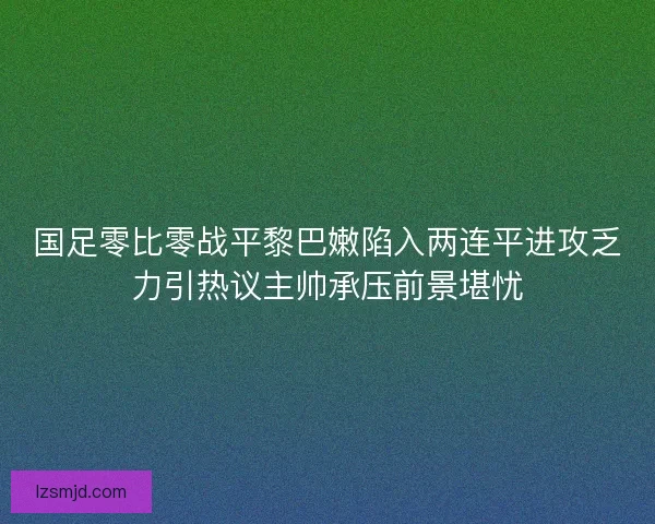 国足零比零战平黎巴嫩陷入两连平进攻乏力引热议主帅承压前景堪忧