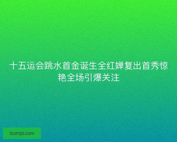 十五运会跳水首金诞生全红婵复出首秀惊艳全场引爆关注