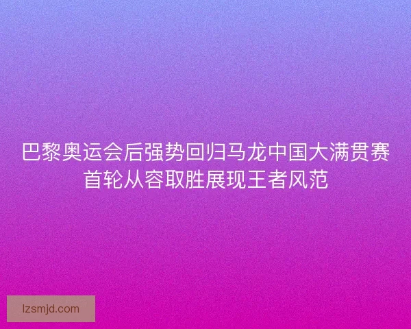 巴黎奥运会后强势回归马龙中国大满贯赛首轮从容取胜展现王者风范