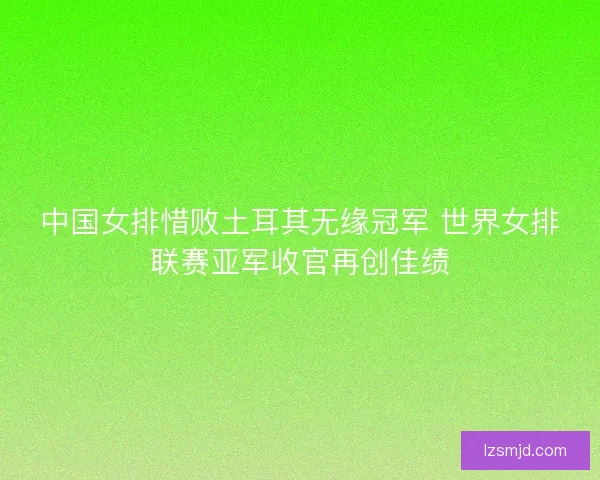 中国女排惜败土耳其无缘冠军 世界女排联赛亚军收官再创佳绩