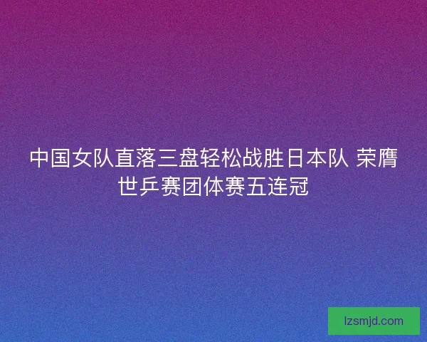 中国女队直落三盘轻松战胜日本队 荣膺世乒赛团体赛五连冠