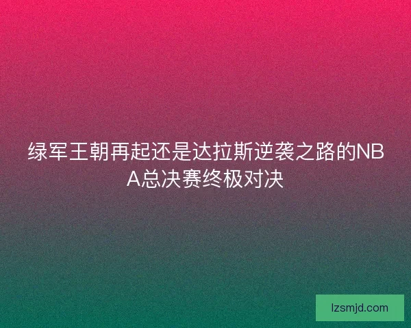 绿军王朝再起还是达拉斯逆袭之路的NBA总决赛终极对决