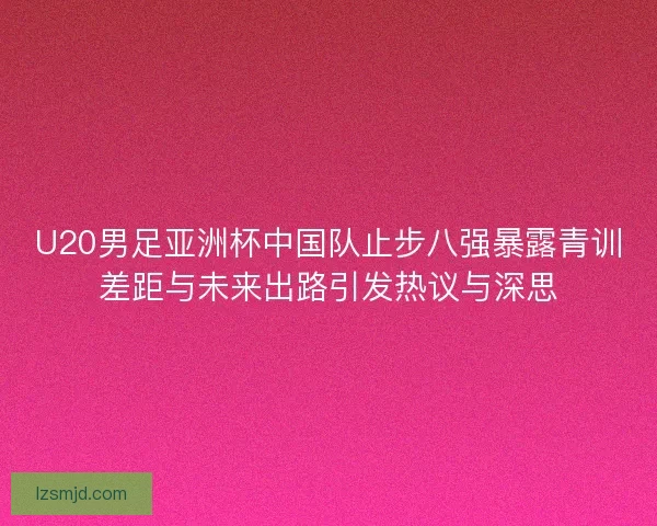 U20男足亚洲杯中国队止步八强暴露青训差距与未来出路引发热议与深思