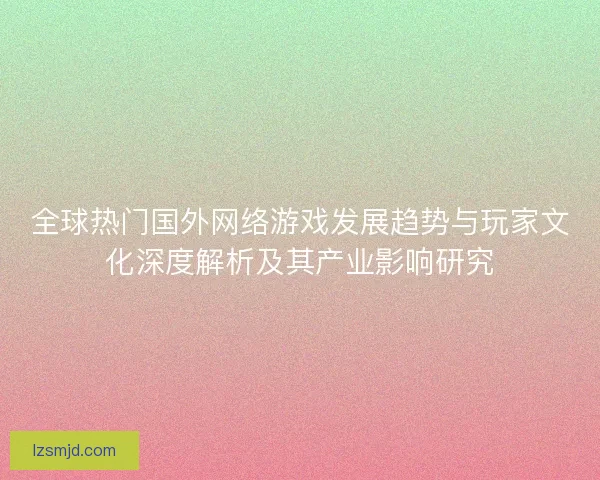 全球热门国外网络游戏发展趋势与玩家文化深度解析及其产业影响研究