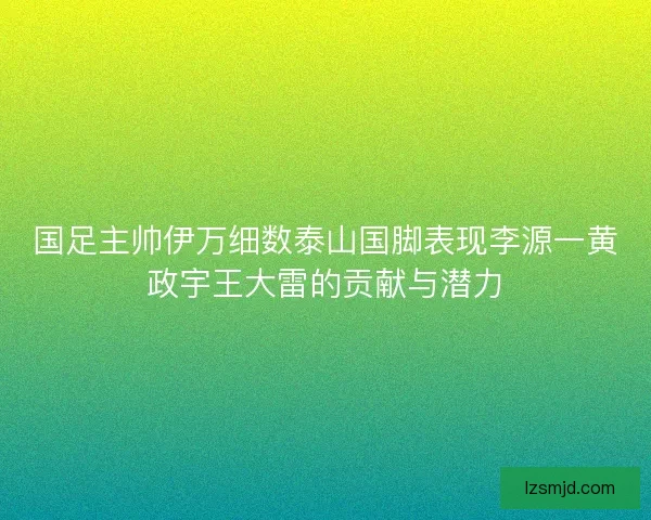 国足主帅伊万细数泰山国脚表现李源一黄政宇王大雷的贡献与潜力