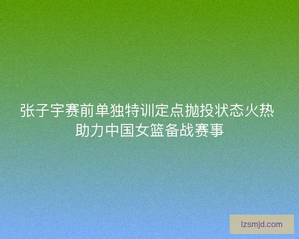 张子宇赛前单独特训定点抛投状态火热 助力中国女篮备战赛事
