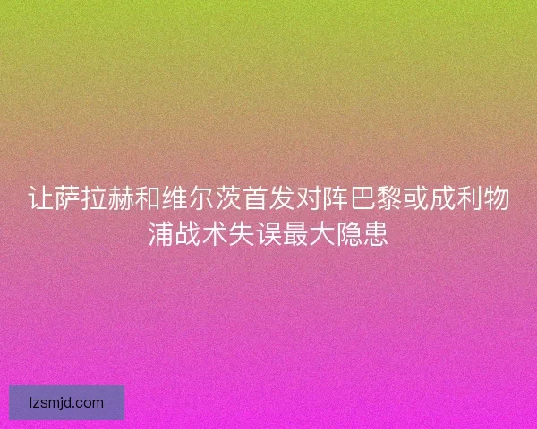 让萨拉赫和维尔茨首发对阵巴黎或成利物浦战术失误最大隐患